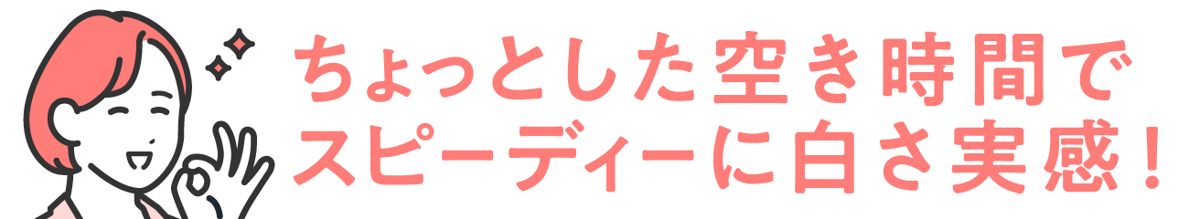 ちょっとした空き時間で、スピーディーに白さ実感！