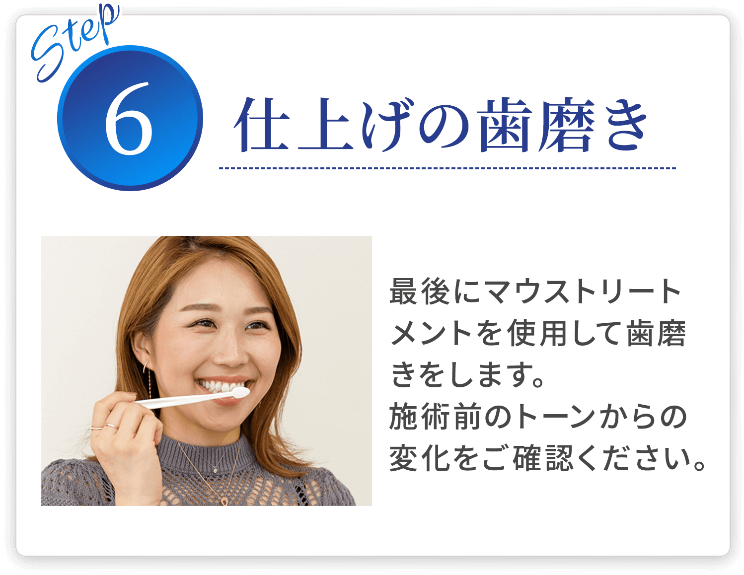 step06 仕上げの歯磨き 最後にマウストリートメントを使用して歯磨きをします。施術前のトーンからの変化をご確認ください。