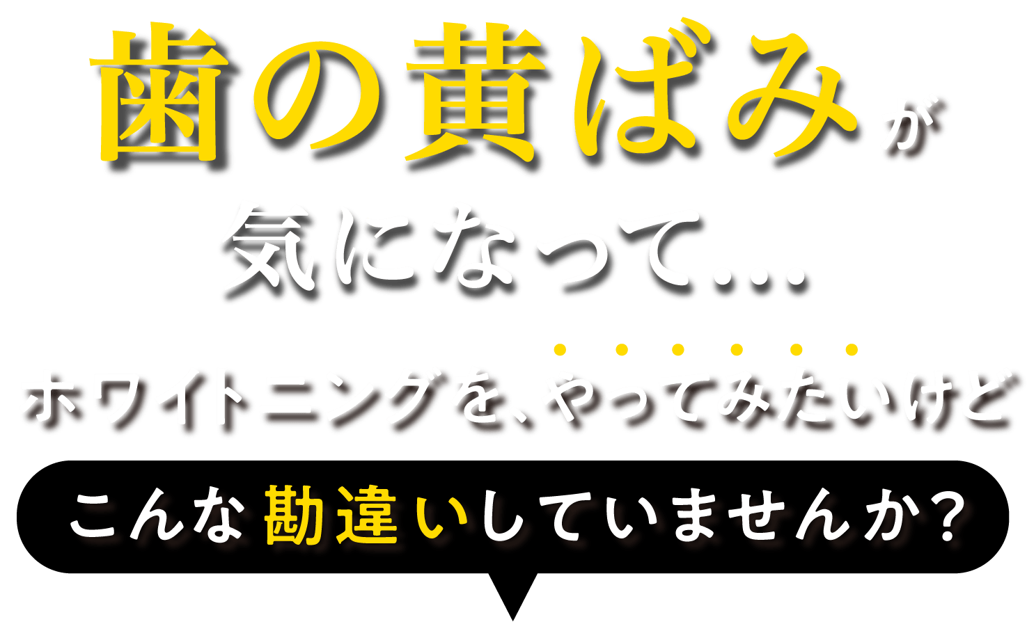 「黄ばんだ歯が気になって...」こんな思いをした事はありませんか？ 恥ずかしくて歯を出して笑えない え！？友達の歯、白い！私は...